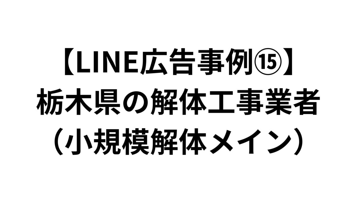 【LINE広告事例⑮】栃木県の解体工事業者（小規模解体メイン）
