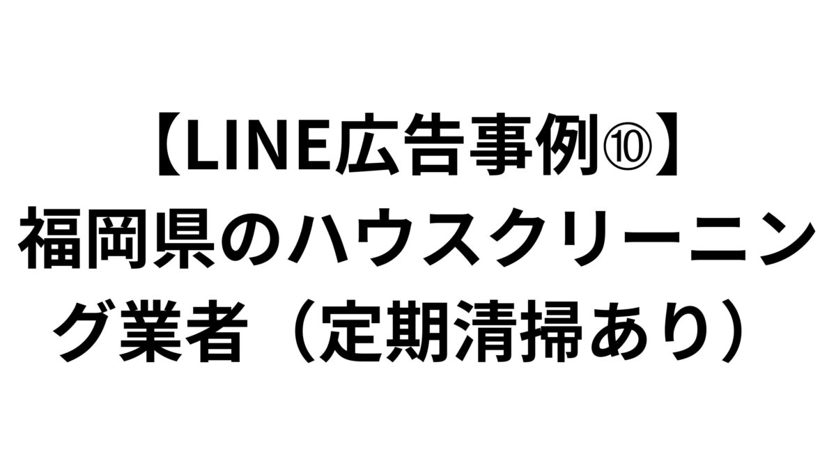 【LINE広告事例➉】福岡県のハウスクリーニング業者（定期清掃あり）